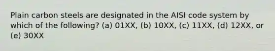 Plain carbon steels are designated in the AISI code system by which of the following? (a) 01XX, (b) 10XX, (c) 11XX, (d) 12XX, or (e) 30XX