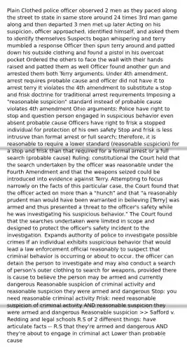 Plain Clothed police officer observed 2 men as they paced along the street to state in same store around 24 times 3rd man game along and then departed 3 men met up later Acting on his suspicion, officer approached, identified himself, and asked them to identify themselves Suspects began whispering and terry mumbled a response Officer then spun terry around and patted down his outside clothing and found a pistol in his overcoat pocket Ordered the others to face the wall with their hands raised and patted them as well Officer found another gun and arrested them both Terry arguments: Under 4th amendment, arrest requires probable cause and officer did not have it to arrest terry It violates the 4th amendment to substitute a stop and frisk doctrine for traditional arrest requirements Imposing a "reasonable suspicion" standard instead of probable cause violates 4th amendment Ohio arguments: Police have right to stop and question person engaged in suspicious behavior even absent probable cause Officers have right to frisk a stopped individual for protection of his own safety Stop and frisk is less intrusive than formal arrest or full search; therefore, it is reasonable to require a lower standard (reasonable suspicion) for a stop and frisk than that required for a formal arrest or a full search (probable cause) Ruling: constitutional the Court held that the search undertaken by the officer was reasonable under the Fourth Amendment and that the weapons seized could be introduced into evidence against Terry. Attempting to focus narrowly on the facts of this particular case, the Court found that the officer acted on more than a "hunch" and that "a reasonably prudent man would have been warranted in believing [Terry] was armed and thus presented a threat to the officer's safety while he was investigating his suspicious behavior." The Court found that the searches undertaken were limited in scope and designed to protect the officer's safety incident to the investigation. Expands authority of police to investigate possible crimes If an individual exhibits suspicious behavior that would lead a law enforcement official reasonably to suspect that criminal behavior is occurring or about to occur, the officer can detain the person to investigate and may also conduct a search of person's outer clothing to search for weapons, provided there is cause to believe the person may be armed and currently dangerous Reasonable suspicion of criminal activity and reasonable suspicion they were armed and dangerous Stop: you need reasonable criminal activity Frisk: need reasonable suspicion of criminal activity AND reasonable suspicion they were armed and dangerous Reasonable suspicion >> Safford v. Redding and legal schools R.S of 2 different things: have articulate facts -- R.S that they're armed and dangerous AND they're about to engage in criminal act Lower than probable cause