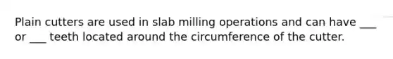 Plain cutters are used in slab milling operations and can have ___ or ___ teeth located around the circumference of the cutter.