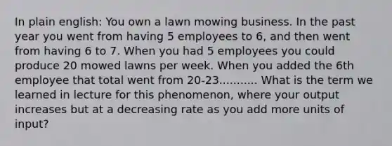 In plain english: You own a lawn mowing business. In the past year you went from having 5 employees to 6, and then went from having 6 to 7. When you had 5 employees you could produce 20 mowed lawns per week. When you added the 6th employee that total went from 20-23........... What is the term we learned in lecture for this phenomenon, where your output increases but at a decreasing rate as you add more units of input?