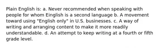 Plain English is: a. Never recommended when speaking with people for whom Einglish is a second language b. A movement toward using "English only" in U.S. businesses. c. A way of writing and arranging content to make it more readily understandable. d. An attempt to keep writing at a fourth or fifth grade level.