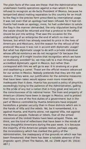 The plain facts of the case are these: that the Administration has undertaken hostile operations against a man whom it has refused to recognize as de-facto President of Mexico, because he temporized about making reparation to this country for an insult to the flag in the precise form prescribed by international usage. It was not even that an apology had been refused, for it had not. Huerta had made an apology; more, he had undertaken to salute the flag in the manner demanded, the only stipulation being that the salute should be returned and that a protocol to this effect should be put into writing. That was the occasion for the undertaking of an enterprise the end of which no man can foresee, but which has already exacted its price in the lives of Americans and Mexicans. And the reason for the refusal of the protocol? Because it was not in accord with diplomatic usage? But what has diplomatic usage to do with a private individual whose official existence we do not recognize? Or because the mere signing of it might involve that recognition which we have so studiously avoided? So, we may talk to a man through our accredited diplomatic agent in Mexico, but rather than correspond with him we will go to war. It is straining at a gnat and swallowing a camel. These are the official reasons advanced for our action in Mexico. Nobody pretends that they are the sole reasons. If they were, our justification for the extreme measures that have been taken would appear even more miserably inadequate than it does. Huerta has pursued a policy of pinpricks exceedingly trying to the patience of the Administration, galling to the pride of any but a nation that is truly great and secure in the consciousness of its national honor. The lives and property of American citizens have been in danger in Mexico, and to protect their lives is one of the first duties of a government; but in the part of Mexico controlled by Huerta Americans have enjoyed heretofore a greater security than in those districts which are in the hands of Villa and the rebels. Yet, be it remembered, it is against Huerta, and Huerta alone, not against Villa, not against the Mexican people, Federals or rebels, that all the armed resources of the United States have been arrayed. These, we think, are the kind of reflections that have been in the minds of many thoughtful Americans during the past week. It is because the majority of the American people realize, perhaps vaguely, the inconsistency which has marked the policy of the Administration, the inadequacy of the grounds on which war has been threatened, that there has been a notable absence of the jingoistic spirit. [From The Nation, 98, no. 2548 (April 30, 1914): 487.]