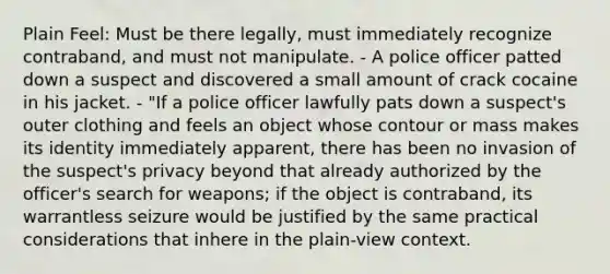 Plain Feel: Must be there legally, must immediately recognize contraband, and must not manipulate. - A police officer patted down a suspect and discovered a small amount of crack cocaine in his jacket. - "If a police officer lawfully pats down a suspect's outer clothing and feels an object whose contour or mass makes its identity immediately apparent, there has been no invasion of the suspect's privacy beyond that already authorized by the officer's search for weapons; if the object is contraband, its warrantless seizure would be justified by the same practical considerations that inhere in the plain-view context.