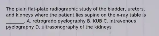 The plain​ flat-plate radiographic study of the​ bladder, ureters, and kidneys where the patient lies supine on the​ x-ray table is​ ________. A. retrograde pyelography B. KUB C. intravenous pyelography D. ultrasonography of the kidneys