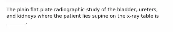 The plain​ flat-plate radiographic study of the​ bladder, ureters, and kidneys where the patient lies supine on the​ x-ray table is​ ________.