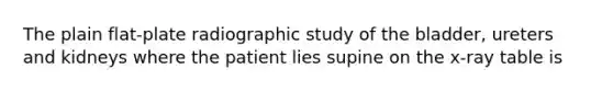 The plain flat-plate radiographic study of the bladder, ureters and kidneys where the patient lies supine on the x-ray table is