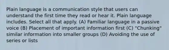 Plain language is a communication style that users can understand the first time they read or hear it. Plain language includes. Select all that apply. (A) Familiar language in a passive voice (B) Placement of important information first (C) "Chunking" similar information into smaller groups (D) Avoiding the use of series or lists