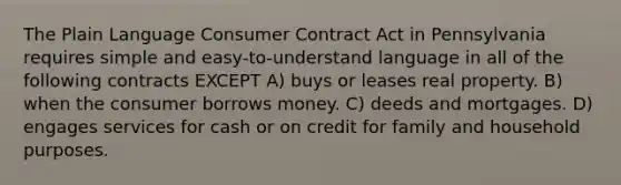 The Plain Language Consumer Contract Act in Pennsylvania requires simple and easy-to-understand language in all of the following contracts EXCEPT A) buys or leases real property. B) when the consumer borrows money. C) deeds and mortgages. D) engages services for cash or on credit for family and household purposes.