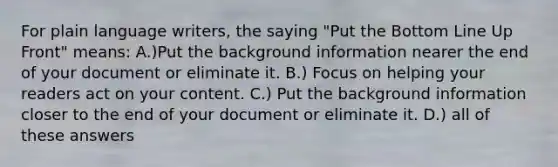 For plain language writers, the saying "Put the Bottom Line Up Front" means: A.)Put the background information nearer the end of your document or eliminate it. B.) Focus on helping your readers act on your content. C.) Put the background information closer to the end of your document or eliminate it. D.) all of these answers