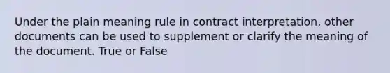 Under the plain meaning rule in contract interpretation, other documents can be used to supplement or clarify the meaning of the document. True or False