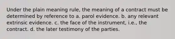 Under the plain meaning rule, the meaning of a contract must be determined by reference to a. parol evidence. b. any relevant extrinsic evidence. c. the face of the instrument, i.e., the contract. d. the later testimony of the parties.