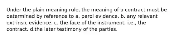 Under the plain meaning rule, the meaning of a contract must be determined by reference to a. parol evidence. b. any relevant extrinsic evidence. c. the face of the instrument, i.e., the contract. d.the later testimony of the parties.