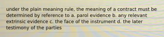 under the plain meaning rule, the meaning of a contract must be determined by reference to a. parol evidence b. any relevant extrinsic evidence c. the face of the instrument d. the later testimony of the parties