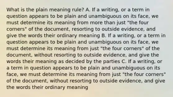 What is the plain meaning rule? A. If a writing, or a term in question appears to be plain and unambiguous on its face, we must determine its meaning from more than just "the four corners" of the document, resorting to outside evidence, and give the words their ordinary meaning B. If a writing, or a term in question appears to be plain and unambiguous on its face, we must determine its meaning from just "the four corners" of the document, without resorting to outside evidence, and give the words their meaning as decided by the parties C. If a writing, or a term in question appears to be plain and unambiguous on its face, we must determine its meaning from just "the four corners" of the document, without resorting to outside evidence, and give the words their ordinary meaning