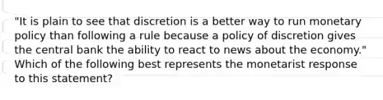 ​"It is plain to see that discretion is a better way to run monetary policy than following a rule because a policy of discretion gives the central bank the ability to react to news about the​ economy." Which of the following best represents the monetarist response to this​ statement?