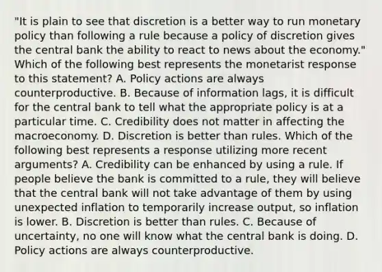 "It is plain to see that discretion is a better way to run monetary policy than following a rule because a policy of discretion gives the central bank the ability to react to news about the​ economy." Which of the following best represents the monetarist response to this​ statement? A. Policy actions are always counterproductive. B. Because of information​ lags, it is difficult for the central bank to tell what the appropriate policy is at a particular time. C. Credibility does not matter in affecting the macroeconomy. D. Discretion is better than rules. Which of the following best represents a response utilizing more recent​ arguments? A. Credibility can be enhanced by using a rule. If people believe the bank is committed to a​ rule, they will believe that the central bank will not take advantage of them by using unexpected inflation to temporarily increase​ output, so inflation is lower. B. Discretion is better than rules. C. Because of​ uncertainty, no one will know what the central bank is doing. D. Policy actions are always counterproductive.