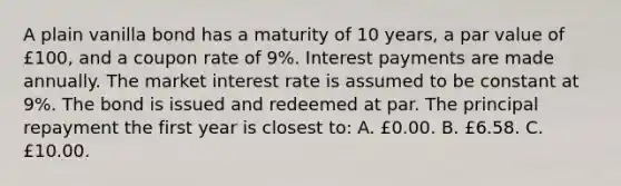 A plain vanilla bond has a maturity of 10 years, a par value of £100, and a coupon rate of 9%. Interest payments are made annually. The market interest rate is assumed to be constant at 9%. The bond is issued and redeemed at par. The principal repayment the first year is closest to: A. £0.00. B. £6.58. C. £10.00.