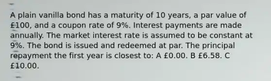 A plain vanilla bond has a maturity of 10 years, a par value of £100, and a coupon rate of 9%. Interest payments are made annually. The market interest rate is assumed to be constant at 9%. The bond is issued and redeemed at par. The principal repayment the first year is closest to: A £0.00. B £6.58. C £10.00.