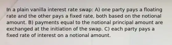 In a plain vanilla interest rate swap: A) one party pays a floating rate and the other pays a fixed rate, both based on the notional amount. B) payments equal to the notional principal amount are exchanged at the initiation of the swap. C) each party pays a fixed rate of interest on a notional amount.