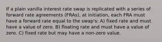 If a plain vanilla interest rate swap is replicated with a series of forward rate agreements (FRAs), at initiation, each FRA must have a forward rate equal to the swap's: A) fixed rate and must have a value of zero. B) floating rate and must have a value of zero. C) fixed rate but may have a non-zero value.