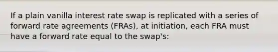 If a plain vanilla interest rate swap is replicated with a series of forward rate agreements (FRAs), at initiation, each FRA must have a forward rate equal to the swap's: