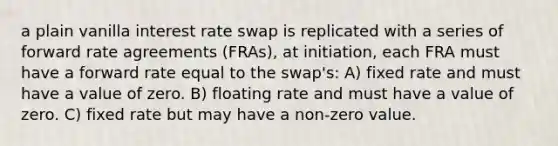 a plain vanilla interest rate swap is replicated with a series of forward rate agreements (FRAs), at initiation, each FRA must have a forward rate equal to the swap's: A) fixed rate and must have a value of zero. B) floating rate and must have a value of zero. C) fixed rate but may have a non-zero value.