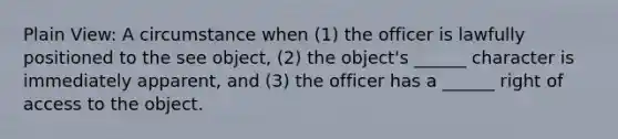 Plain View: A circumstance when (1) the officer is lawfully positioned to the see object, (2) the object's ______ character is immediately apparent, and (3) the officer has a ______ right of access to the object.