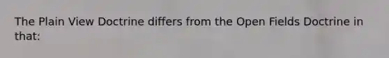 The Plain View Doctrine differs from the Open Fields Doctrine in that: