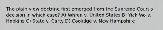 The plain view doctrine first emerged from the Supreme Court's decision in which case? A) Whren v. United States B) Yick Wo v. Hopkins C) State v. Carty D) Coolidge v. New Hampshire