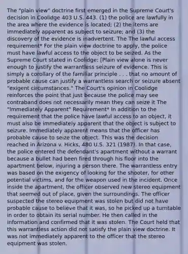 The "plain view" doctrine first emerged in the Supreme Court's decision in Coolidge 403 U.S. 443. (1) the police are lawfully in the area where the evidence is located; (2) the items are immediately apparent as subject to seizure; and (3) the discovery of the evidence is inadvertent. The The lawful access requirement* For the plain view doctrine to apply, the police must have lawful access to the object to be seized. As the Supreme Court stated in Coolidge: [Plain view alone is never enough to justify the warrantless seizure of evidence. This is simply a corollary of the familiar principle . . . that no amount of probable cause can justify a warrantless search or seizure absent "exigent circumstances." The Court's opinion in Coolidge reinforces the point that just because the police may see contraband does not necessarily mean they can seize it The "Immediately Apparent" Requirement* In addition to the requirement that the police have lawful access to an object, it must also be immediately apparent that the object is subject to seizure. Immediately apparent means that the officer has probable cause to seize the object. This was the decision reached in Arizona v. Hicks, 480 U.S. 321 (1987). In that case, the police entered the defendant's apartment without a warrant because a bullet had been fired through his floor into the apartment below, injuring a person there. The warrantless entry was based on the exigency of looking for the shooter, for other potential victims, and for the weapon used in the incident. Once inside the apartment, the officer observed new stereo equipment that seemed out of place, given the surroundings. The officer suspected the stereo equipment was stolen but did not have probable cause to believe that it was, so he picked up a turntable in order to obtain its serial number. He then called in the information and confirmed that it was stolen. The Court held that this warrantless action did not satisfy the plain view doctrine. It was not immediately apparent to the officer that the stereo equipment was stolen.