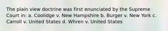 The plain view doctrine was first enunciated by the Supreme Court in: a. Coolidge v. New Hampshire b. Burger v. New York c. Carroll v. United States d. Whren v. United States