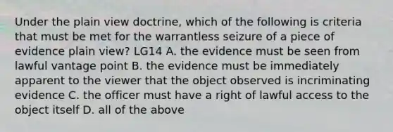 Under the plain view doctrine, which of the following is criteria that must be met for the warrantless seizure of a piece of evidence plain view? LG14 A. the evidence must be seen from lawful vantage point B. the evidence must be immediately apparent to the viewer that the object observed is incriminating evidence C. the officer must have a right of lawful access to the object itself D. all of the above