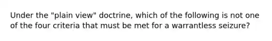 Under the "plain view" doctrine, which of the following is not one of the four criteria that must be met for a warrantless seizure?