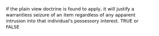 If the plain view doctrine is found to apply, it will justify a warrantless seizure of an item regardless of any apparent intrusion into that individual's possessory interest. TRUE or FALSE