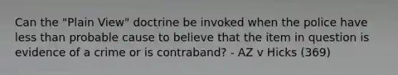 Can the "Plain View" doctrine be invoked when the police have less than probable cause to believe that the item in question is evidence of a crime or is contraband? - AZ v Hicks (369)