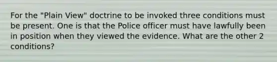 For the "Plain View" doctrine to be invoked three conditions must be present. One is that the Police officer must have lawfully been in position when they viewed the evidence. What are the other 2 conditions?