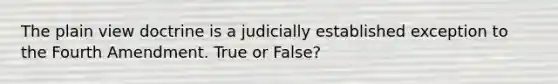 The plain view doctrine is a judicially established exception to the Fourth Amendment. True or False?