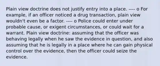 Plain view doctrine does not justify entry into a place. ---- o For example, if an officer noticed a drug transaction, plain view wouldn't even be a factor. ---- o Police could enter under probable cause, or exigent circumstances, or could wait for a warrant. Plain view doctrine: assuming that the officer was behaving legally when he saw the evidence in question, and also assuming that he is legally in a place where he can gain physical control over the evidence, then the officer could seize the evidence.