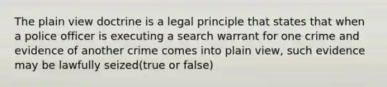 The plain view doctrine is a legal principle that states that when a police officer is executing a search warrant for one crime and evidence of another crime comes into plain view, such evidence may be lawfully seized(true or false)