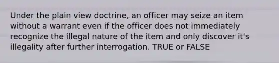 Under the plain view doctrine, an officer may seize an item without a warrant even if the officer does not immediately recognize the illegal nature of the item and only discover it's illegality after further interrogation. TRUE or FALSE