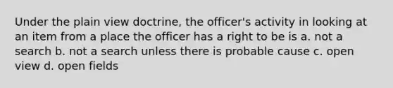 Under the plain view doctrine, the officer's activity in looking at an item from a place the officer has a right to be is a. not a search b. not a search unless there is probable cause c. open view d. open fields