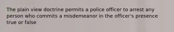 The plain view doctrine permits a police officer to arrest any person who commits a misdemeanor in the officer's presence true or false