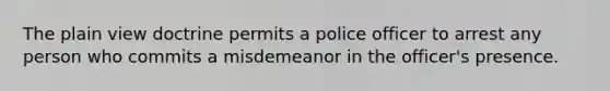 The plain view doctrine permits a police officer to arrest any person who commits a misdemeanor in the officer's presence.