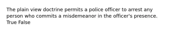 The plain view doctrine permits a police officer to arrest any person who commits a misdemeanor in the officer's presence. True False