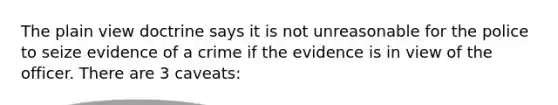 The plain view doctrine says it is not unreasonable for the police to seize evidence of a crime if the evidence is in view of the officer. There are 3 caveats: