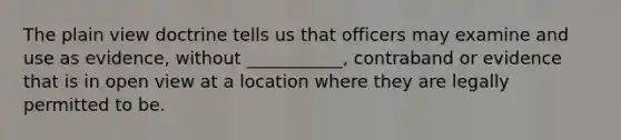 The plain view doctrine tells us that officers may examine and use as evidence, without ___________, contraband or evidence that is in open view at a location where they are legally permitted to be.