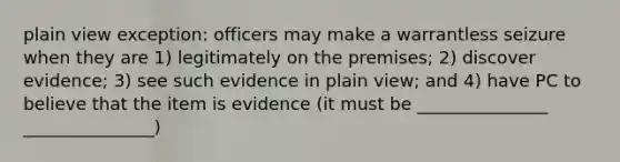 plain view exception: officers may make a warrantless seizure when they are 1) legitimately on the premises; 2) discover evidence; 3) see such evidence in plain view; and 4) have PC to believe that the item is evidence (it must be _______________ _______________)