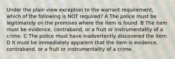 Under the plain view exception to the warrant requirement, which of the following is NOT required? A The police must be legitimately on the premises where the item is found. B The item must be evidence, contraband, or a fruit or instrumentality of a crime. C The police must have inadvertently discovered the item. D It must be immediately apparent that the item is evidence, contraband, or a fruit or instrumentality of a crime.