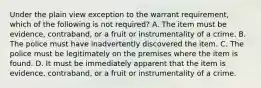 Under the plain view exception to the warrant requirement, which of the following is not required? A. The item must be evidence, contraband, or a fruit or instrumentality of a crime. B. The police must have inadvertently discovered the item. C. The police must be legitimately on the premises where the item is found. D. It must be immediately apparent that the item is evidence, contraband, or a fruit or instrumentality of a crime.