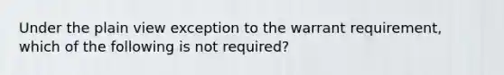 Under the plain view exception to the warrant requirement, which of the following is not required?